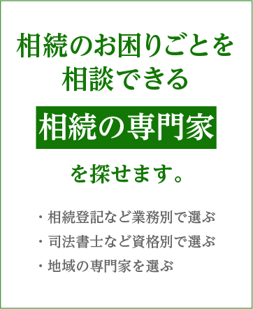 相続のお困りごとを相談できる相続の専門家を探せます。・相続登記など業務別で選ぶ・司法書士など資格別で選ぶ・地域の専門家を選ぶ